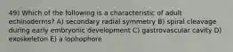 49) Which of the following is a characteristic of adult echinoderms? A) secondary radial symmetry B) spiral cleavage during early embryonic development C) gastrovascular cavity D) exoskeleton E) a lophophore