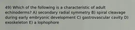 49) Which of the following is a characteristic of adult echinoderms? A) secondary radial symmetry B) spiral cleavage during early embryonic development C) gastrovascular cavity D) exoskeleton E) a lophophore