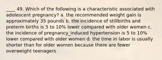 ____ 49. Which of the following is a characteristic associated with adolescent pregnancy? a. the recommended weight gain is approximately 35 pounds b. the incidence of stillbirths and preterm births is 5 to 10% lower compared with older women c. the incidence of pregnancy_induced hypertension is 5 to 10% lower compared with older women d. the time in labor is usually shorter than for older women because there are fewer overweight teenagers