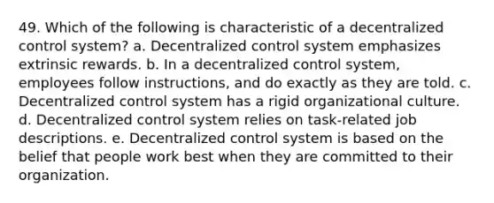 49. Which of the following is characteristic of a decentralized control system? a. Decentralized control system emphasizes extrinsic rewards. b. In a decentralized control system, employees follow instructions, and do exactly as they are told. c. Decentralized control system has a rigid organizational culture. d. Decentralized control system relies on task-related job descriptions. e. Decentralized control system is based on the belief that people work best when they are committed to their organization.