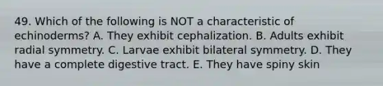 49. Which of the following is NOT a characteristic of echinoderms? A. They exhibit cephalization. B. Adults exhibit radial symmetry. C. Larvae exhibit bilateral symmetry. D. They have a complete digestive tract. E. They have spiny skin