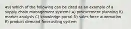 49) Which of the following can be cited as an example of a supply chain management system? A) procurement planning B) market analysis C) knowledge portal D) sales force automation E) product demand forecasting system