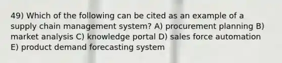 49) Which of the following can be cited as an example of a supply chain management system? A) procurement planning B) market analysis C) knowledge portal D) sales force automation E) product demand forecasting system