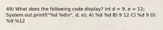 49) What does the following code display? int d = 9, e = 12; System.out.printf("%d %dn", d, e); A) %d %d B) 9 12 C) %d 9 D) %9 %12