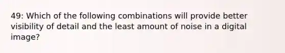 49: Which of the following combinations will provide better visibility of detail and the least amount of noise in a digital image?