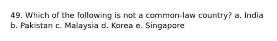 49. Which of the following is not a common-law country? a. India b. Pakistan c. Malaysia d. Korea e. Singapore