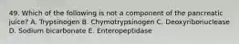 49. Which of the following is not a component of the pancreatic juice? A. Trypsinogen B. Chymotrypsinogen C. Deoxyribonuclease D. Sodium bicarbonate E. Enteropeptidase