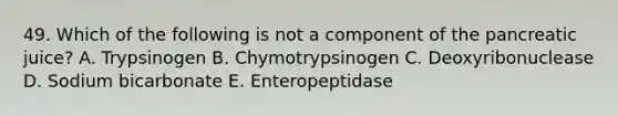 49. Which of the following is not a component of the pancreatic juice? A. Trypsinogen B. Chymotrypsinogen C. Deoxyribonuclease D. Sodium bicarbonate E. Enteropeptidase