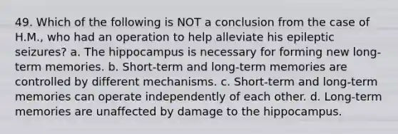 49. Which of the following is NOT a conclusion from the case of H.M., who had an operation to help alleviate his epileptic seizures? a. The hippocampus is necessary for forming new long-term memories. b. Short-term and long-term memories are controlled by different mechanisms. c. Short-term and long-term memories can operate independently of each other. d. Long-term memories are unaffected by damage to the hippocampus.