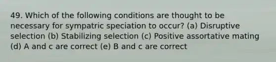 49. Which of the following conditions are thought to be necessary for sympatric speciation to occur? (a) Disruptive selection (b) Stabilizing selection (c) Positive assortative mating (d) A and c are correct (e) B and c are correct