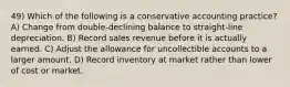 49) Which of the following is a conservative accounting practice? A) Change from double-declining balance to straight-line depreciation. B) Record sales revenue before it is actually earned. C) Adjust the allowance for uncollectible accounts to a larger amount. D) Record inventory at market rather than lower of cost or market.