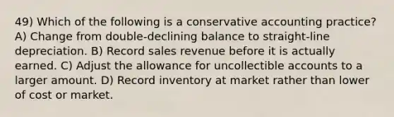 49) Which of the following is a conservative accounting practice? A) Change from double-declining balance to straight-line depreciation. B) Record sales revenue before it is actually earned. C) Adjust the allowance for uncollectible accounts to a larger amount. D) Record inventory at market rather than lower of cost or market.