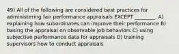 49) All of the following are considered best practices for administering fair performance appraisals EXCEPT ________. A) explaining how subordinates can improve their performance B) basing the appraisal on observable job behaviors C) using subjective performance data for appraisals D) training supervisors how to conduct appraisals