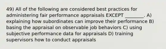 49) All of the following are considered best practices for administering fair performance appraisals EXCEPT ________. A) explaining how subordinates can improve their performance B) basing the appraisal on observable job behaviors C) using subjective performance data for appraisals D) training supervisors how to conduct appraisals