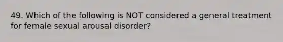 49. Which of the following is NOT considered a general treatment for female sexual arousal disorder?