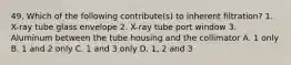 49. Which of the following contribute(s) to inherent filtration? 1. X-ray tube glass envelope 2. X-ray tube port window 3. Aluminum between the tube housing and the collimator A. 1 only B. 1 and 2 only C. 1 and 3 only D. 1, 2 and 3