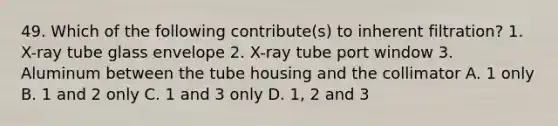 49. Which of the following contribute(s) to inherent filtration? 1. X-ray tube glass envelope 2. X-ray tube port window 3. Aluminum between the tube housing and the collimator A. 1 only B. 1 and 2 only C. 1 and 3 only D. 1, 2 and 3