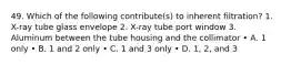 49. Which of the following contribute(s) to inherent filtration? 1. X-ray tube glass envelope 2. X-ray tube port window 3. Aluminum between the tube housing and the collimator • A. 1 only • B. 1 and 2 only • C. 1 and 3 only • D. 1, 2, and 3