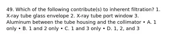 49. Which of the following contribute(s) to inherent filtration? 1. X-ray tube glass envelope 2. X-ray tube port window 3. Aluminum between the tube housing and the collimator • A. 1 only • B. 1 and 2 only • C. 1 and 3 only • D. 1, 2, and 3