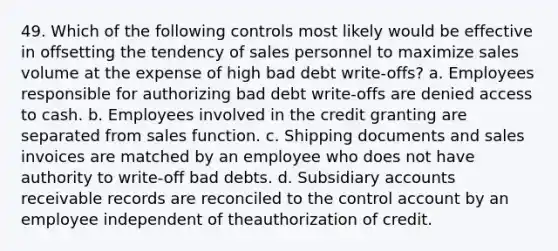 49. Which of the following controls most likely would be effective in offsetting the tendency of sales personnel to maximize sales volume at the expense of high bad debt write-offs? a. Employees responsible for authorizing bad debt write-offs are denied access to cash. b. Employees involved in the credit granting are separated from sales function. c. Shipping documents and sales invoices are matched by an employee who does not have authority to write-off bad debts. d. Subsidiary accounts receivable records are reconciled to the control account by an employee independent of theauthorization of credit.