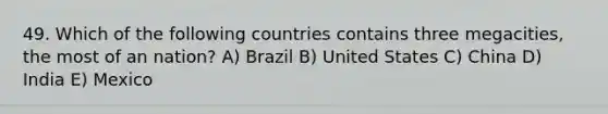 49. Which of the following countries contains three megacities, the most of an nation? A) Brazil B) United States C) China D) India E) Mexico