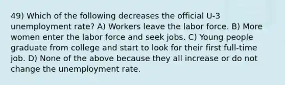 49) Which of the following decreases the official U-3 unemployment rate? A) Workers leave the labor force. B) More women enter the labor force and seek jobs. C) Young people graduate from college and start to look for their first full-time job. D) None of the above because they all increase or do not change the unemployment rate.