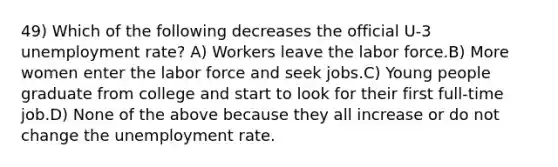 49) Which of the following decreases the official U-3 <a href='https://www.questionai.com/knowledge/kh7PJ5HsOk-unemployment-rate' class='anchor-knowledge'>unemployment rate</a>? A) Workers leave the labor force.B) More women enter the labor force and seek jobs.C) Young people graduate from college and start to look for their first full-time job.D) None of the above because they all increase or do not change the unemployment rate.