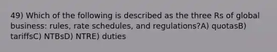 49) Which of the following is described as the three Rs of global business: rules, rate schedules, and regulations?A) quotasB) tariffsC) NTBsD) NTRE) duties