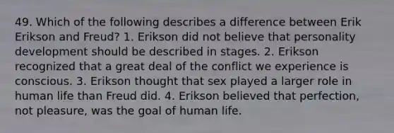 49. Which of the following describes a difference between Erik Erikson and Freud? 1. Erikson did not believe that personality development should be described in stages. 2. Erikson recognized that a great deal of the conflict we experience is conscious. 3. Erikson thought that sex played a larger role in human life than Freud did. 4. Erikson believed that perfection, not pleasure, was the goal of human life.