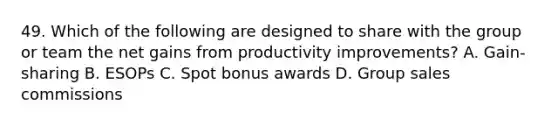 49. Which of the following are designed to share with the group or team the net gains from productivity improvements? A. Gain-sharing B. ESOPs C. Spot bonus awards D. Group sales commissions