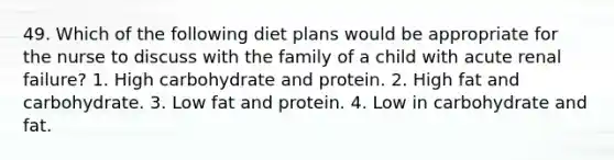 49. Which of the following diet plans would be appropriate for the nurse to discuss with the family of a child with acute renal failure? 1. High carbohydrate and protein. 2. High fat and carbohydrate. 3. Low fat and protein. 4. Low in carbohydrate and fat.