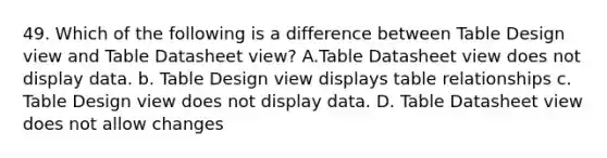 49. Which of the following is a difference between Table Design view and Table Datasheet view? A.Table Datasheet view does not display data. b. Table Design view displays table relationships c. Table Design view does not display data. D. Table Datasheet view does not allow changes