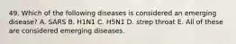 49. Which of the following diseases is considered an emerging disease? A. SARS B. H1N1 C. H5N1 D. strep throat E. All of these are considered emerging diseases.