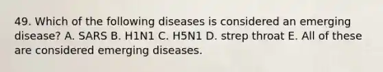 49. Which of the following diseases is considered an emerging disease? A. SARS B. H1N1 C. H5N1 D. strep throat E. All of these are considered emerging diseases.