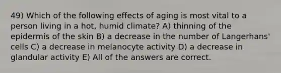 49) Which of the following effects of aging is most vital to a person living in a hot, humid climate? A) thinning of the epidermis of the skin B) a decrease in the number of Langerhans' cells C) a decrease in melanocyte activity D) a decrease in glandular activity E) All of the answers are correct.