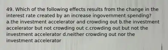 49. Which of the following effects results from the change in the interest rate created by an increase ingovernment spending? a.the investment accelerator and crowding out b.the investment accelerator but not crowding out c.crowding out but not the investment accelerator d.neither crowding out nor the investment accelerator