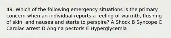 49. Which of the following emergency situations is the primary concern when an individual reports a feeling of warmth, flushing of skin, and nausea and starts to perspire? A Shock B Syncope C Cardiac arrest D Angina pectoris E Hyperglycemia