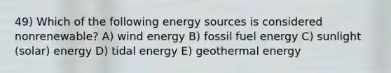 49) Which of the following energy sources is considered nonrenewable? A) wind energy B) fossil fuel energy C) sunlight (solar) energy D) tidal energy E) geothermal energy