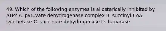 49. Which of the following enzymes is allosterically inhibited by ATP? A. pyruvate dehydrogenase complex B. succinyl-CoA synthetase C. succinate dehydrogenase D. fumarase