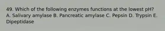 49. Which of the following enzymes functions at the lowest pH? A. Salivary amylase B. Pancreatic amylase C. Pepsin D. Trypsin E. Dipeptidase