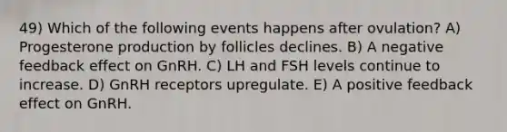 49) Which of the following events happens after ovulation? A) Progesterone production by follicles declines. B) A negative feedback effect on GnRH. C) LH and FSH levels continue to increase. D) GnRH receptors upregulate. E) A positive feedback effect on GnRH.