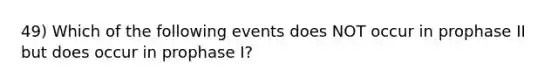 49) Which of the following events does NOT occur in prophase II but does occur in prophase I?