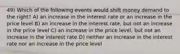 49) Which of the following events would shift money demand to the right? A) an increase in the interest rate or an increase in the price level B) an increase in the interest rate, but not an increase in the price level C) an increase in the price level, but not an increase in the interest rate D) neither an increase in the interest rate nor an increase in the price level