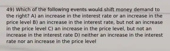 49) Which of the following events would shift money demand to the right? A) an increase in the interest rate or an increase in the price level B) an increase in the interest rate, but not an increase in the price level C) an increase in the price level, but not an increase in the interest rate D) neither an increase in the interest rate nor an increase in the price level