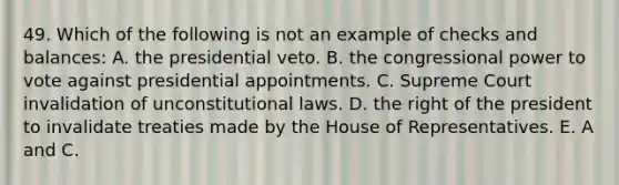 49. Which of the following is not an example of checks and balances: A. the presidential veto. B. the congressional power to vote against presidential appointments. C. Supreme Court invalidation of unconstitutional laws. D. the right of the president to invalidate treaties made by the House of Representatives. E. A and C.