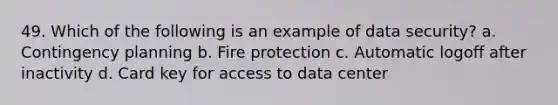 49. Which of the following is an example of data security? a. Contingency planning b. Fire protection c. Automatic logoff after inactivity d. Card key for access to data center