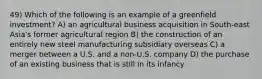 49) Which of the following is an example of a greenfield investment? A) an agricultural business acquisition in South-east Asia's former agricultural region B) the construction of an entirely new steel manufacturing subsidiary overseas C) a merger between a U.S. and a non-U.S. company D) the purchase of an existing business that is still in its infancy