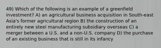 49) Which of the following is an example of a greenfield investment? A) an agricultural business acquisition in South-east Asia's former agricultural region B) the construction of an entirely new steel manufacturing subsidiary overseas C) a merger between a U.S. and a non-U.S. company D) the purchase of an existing business that is still in its infancy