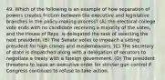 49. Which of the following is an example of how separation of powers creates friction between the executive and legislative branches in the policy-making process? (A) the electoral college vote ends with no candidate receiving a majority of the votes, and the House of Reps. is delegated the task of selecting the next president. (B) The Senate votes to impeach a sitting president for high crimes and misdemeanors. (C) The secretary of state is dispatched along with a delegation of senators to negotiate a treaty with a foreign government. (D) The president threatens to issue an executive order for stricter gun control if Congress continues to refuse to take action.