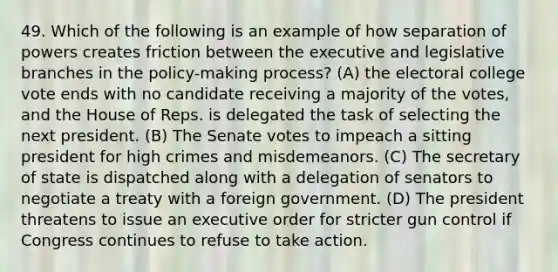 49. Which of the following is an example of how separation of powers creates friction between the executive and legislative branches in the policy-making process? (A) the electoral college vote ends with no candidate receiving a majority of the votes, and the House of Reps. is delegated the task of selecting the next president. (B) The Senate votes to impeach a sitting president for high crimes and misdemeanors. (C) The secretary of state is dispatched along with a delegation of senators to negotiate a treaty with a foreign government. (D) The president threatens to issue an executive order for stricter gun control if Congress continues to refuse to take action.